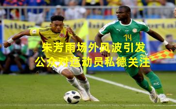 朱芳雨场外风波引发公众对运动员私德关注