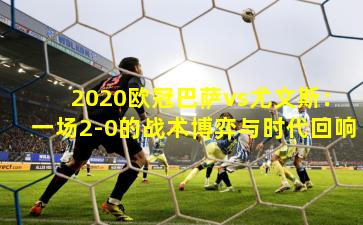 2020欧冠巴萨vs尤文斯：一场2-0的战术博弈与时代回响
