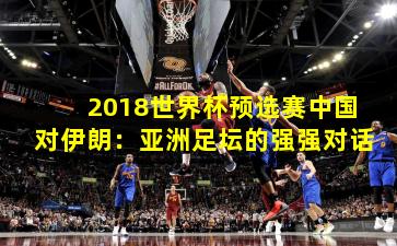 2018世界杯预选赛中国对伊朗：亚洲足坛的强强对话
