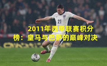 2011年西甲联赛积分榜：皇马与巴萨的巅峰对决