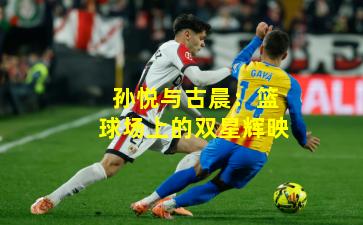 孙悦与古晨：篮球场上的双星辉映