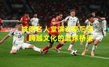 姚明名人堂演讲观后感：跨越文化的篮球桥梁