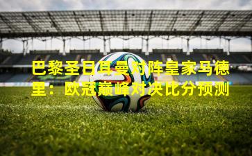 巴黎圣日耳曼对阵皇家马德里：欧冠巅峰对决比分预测