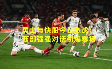 勇士与快船今日激战：西部强强对话引爆赛场