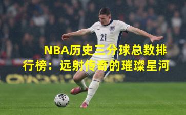 NBA历史三分球总数排行榜：远射传奇的璀璨星河